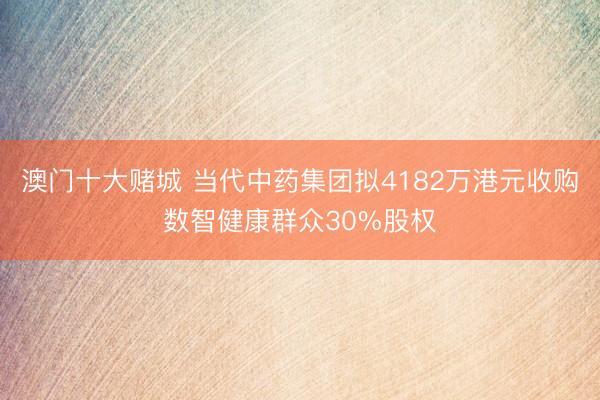 澳门十大赌城 当代中药集团拟4182万港元收购数智健康群众30%股权