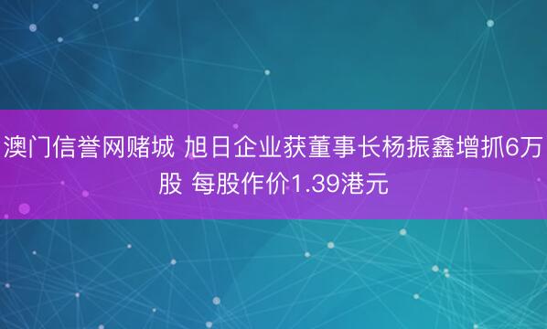 澳门信誉网赌城 旭日企业获董事长杨振鑫增抓6万股 每股作价1.39港元