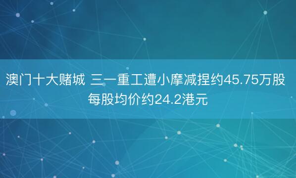 澳门十大赌城 三一重工遭小摩减捏约45.75万股 每股均价约24.2港元