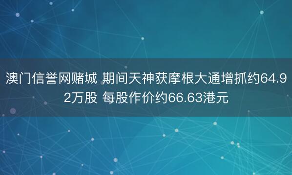 澳门信誉网赌城 期间天神获摩根大通增抓约64.92万股 每股作价约66.63港元
