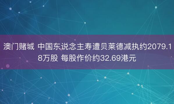 澳门赌城 中国东说念主寿遭贝莱德减执约2079.18万股 每股作价约32.69港元