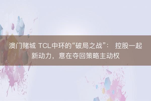 澳门赌城 TCL中环的“破局之战”： 控股一起新动力，意在夺回策略主动权