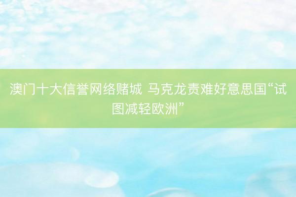 澳门十大信誉网络赌城 马克龙责难好意思国“试图减轻欧洲”