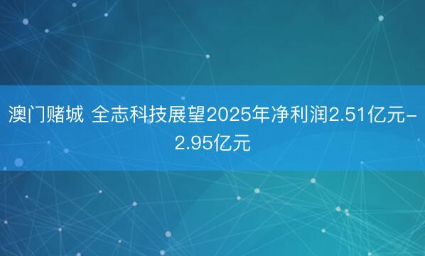 澳门赌城 全志科技展望2025年净利润2.51亿元-2.95亿元