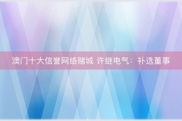 澳门十大信誉网络赌城 许继电气：补选董事