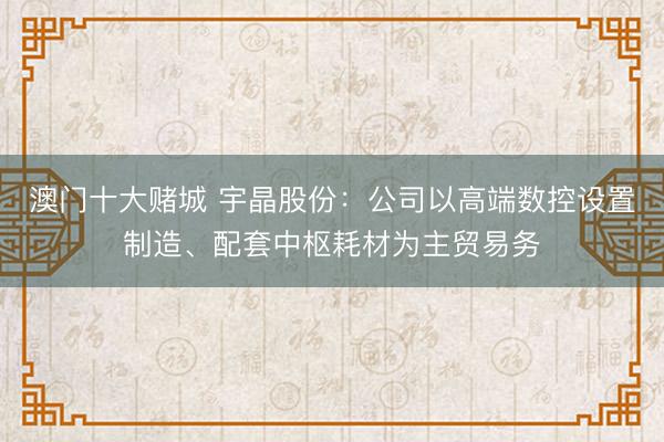 澳门十大赌城 宇晶股份：公司以高端数控设置制造、配套中枢耗材为主贸易务
