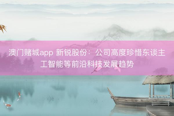 澳门赌城app 新锐股份：公司高度珍惜东谈主工智能等前沿科技发展趋势