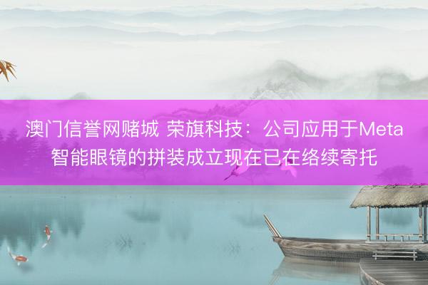 澳门信誉网赌城 荣旗科技：公司应用于Meta智能眼镜的拼装成立现在已在络续寄托