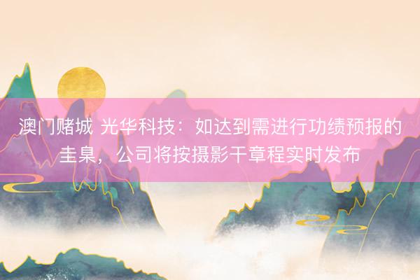 澳门赌城 光华科技：如达到需进行功绩预报的圭臬，公司将按摄影干章程实时发布