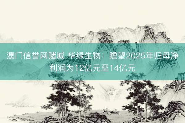 澳门信誉网赌城 华绿生物：瞻望2025年归母净利润为12亿元至14亿元