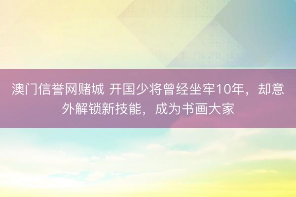 澳门信誉网赌城 开国少将曾经坐牢10年，却意外解锁新技能，成为书画大家