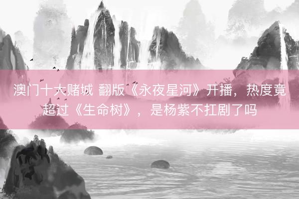 澳门十大赌城 翻版《永夜星河》开播，热度竟超过《生命树》，是杨紫不扛剧了吗