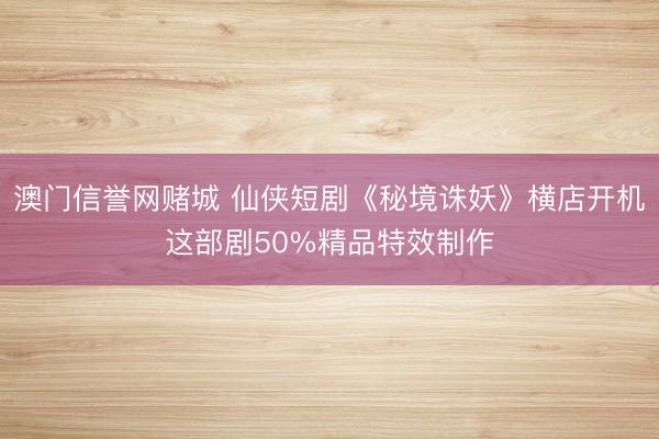 澳门信誉网赌城 仙侠短剧《秘境诛妖》横店开机这部剧50%精品特效制作