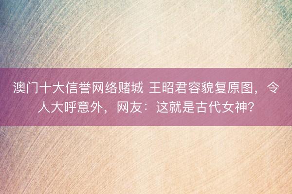 澳门十大信誉网络赌城 王昭君容貌复原图，令人大呼意外，网友：这就是古代女神？