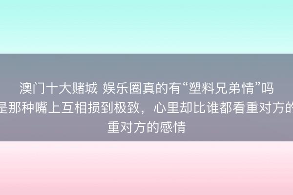 澳门十大赌城 娱乐圈真的有“塑料兄弟情”吗？就是那种嘴上互相损到极致，心里却比谁都看重对方的感情