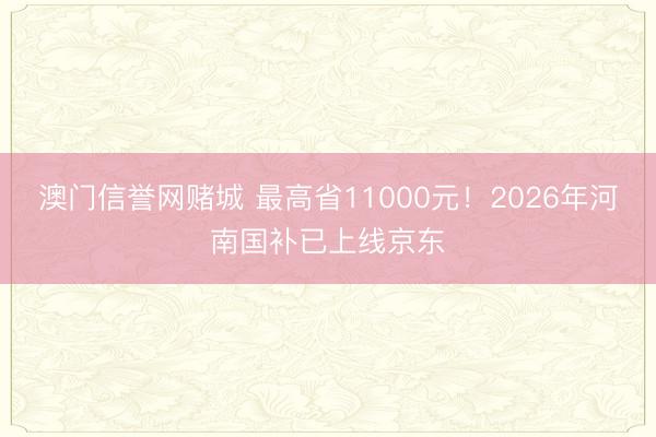 澳门信誉网赌城 最高省11000元！2026年河南国补已上线京东