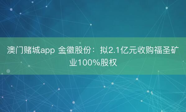 澳门赌城app 金徽股份：拟2.1亿元收购福圣矿业100%股权