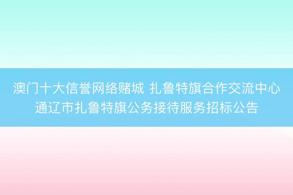 澳门十大信誉网络赌城 扎鲁特旗合作交流中心通辽市扎鲁特旗公务接待服务招标公告
