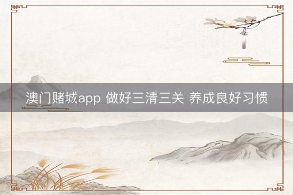 澳门赌城app 做好三清三关 养成良好习惯