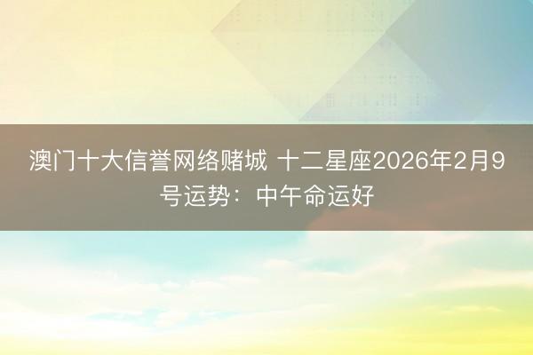 澳门十大信誉网络赌城 十二星座2026年2月9号运势：中午命运好