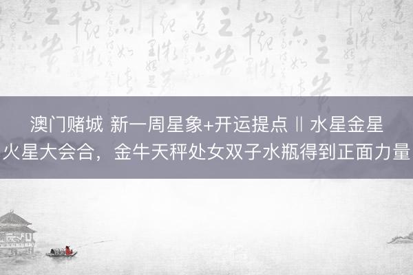 澳门赌城 新一周星象+开运提点 ‖ 水星金星火星大会合，金牛天秤处女双子水瓶得到正面力量