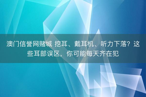 澳门信誉网赌城 挖耳、戴耳机、听力下落？这些耳部误区，你可能每天齐在犯