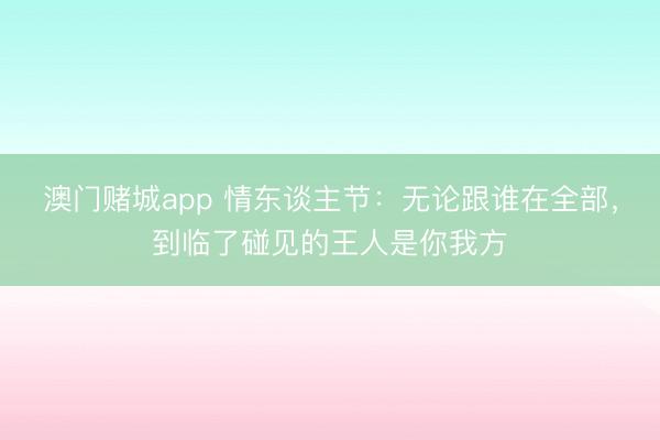 澳门赌城app 情东谈主节：无论跟谁在全部，到临了碰见的王人是你我方