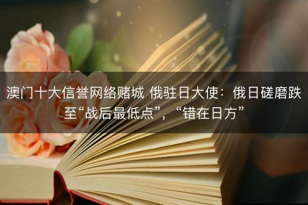 澳门十大信誉网络赌城 俄驻日大使：俄日磋磨跌至“战后最低点”，“错在日方”