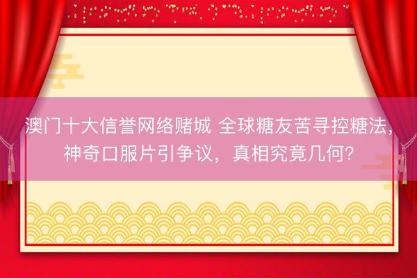澳门十大信誉网络赌城 全球糖友苦寻控糖法,神奇口服片引争议,真相究竟几何?