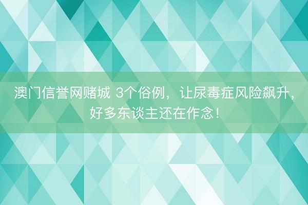 澳门信誉网赌城 3个俗例,让尿毒症风险飙升,好多东谈主还在作念!