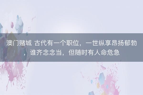 澳门赌城 古代有一个职位,一世纵享昂扬郁勃,谁齐念念当,但随时有人命危急