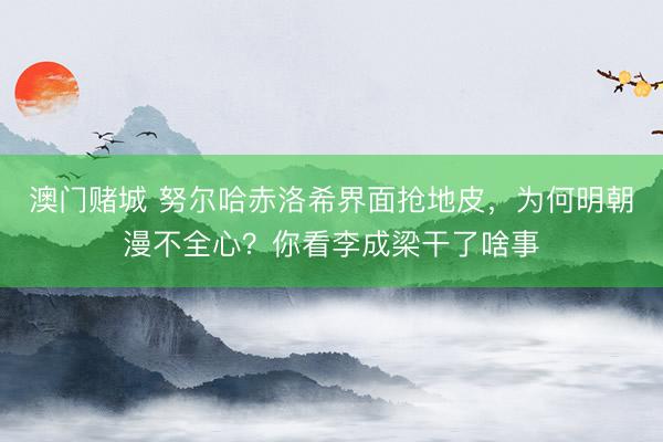 澳门赌城 努尔哈赤洛希界面抢地皮,为何明朝漫不全心?你看李成梁干了啥事