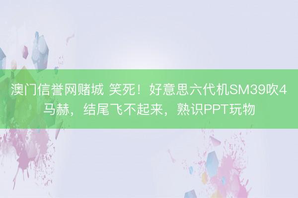 澳门信誉网赌城 笑死！好意思六代机SM39吹4马赫，结尾飞不起来，熟识PPT玩物