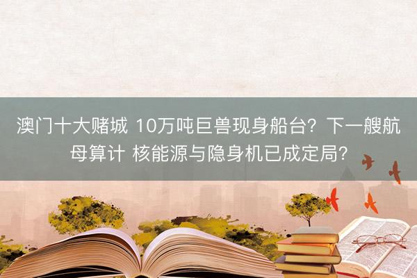 澳门十大赌城 10万吨巨兽现身船台?下一艘航母算计 核能源与隐身机已成定局?