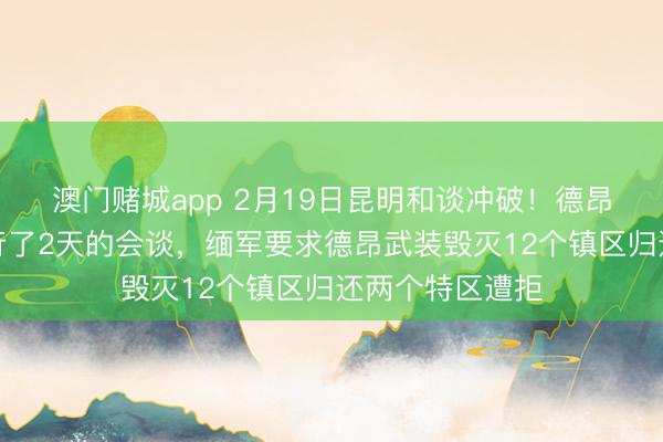 澳门赌城app 2月19日昆明和谈冲破!德昂武装和缅军进行了2天的会谈,缅军要求德昂武装毁灭12个镇区归还两个特区遭拒