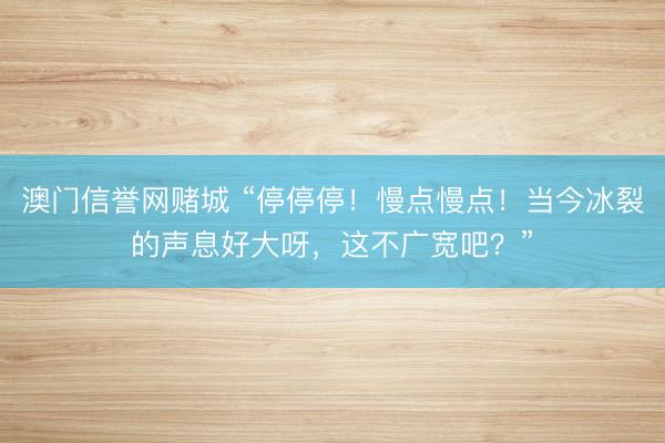 澳门信誉网赌城 “停停停!慢点慢点!当今冰裂的声息好大呀,这不广宽吧?”