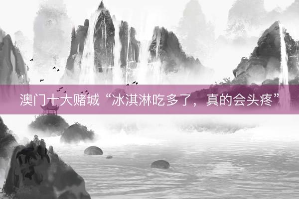 澳门十大赌城 “冰淇淋吃多了，真的会头疼”