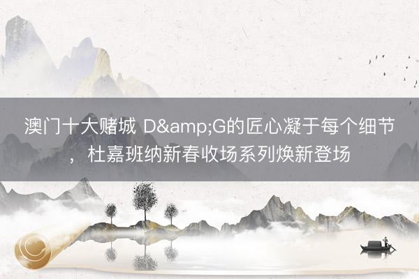澳门十大赌城 D&G的匠心凝于每个细节，杜嘉班纳新春收场系列焕新登场