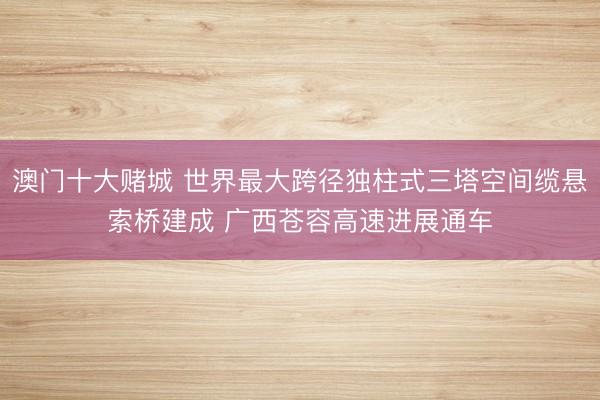 澳门十大赌城 世界最大跨径独柱式三塔空间缆悬索桥建成 广西苍容高速进展通车