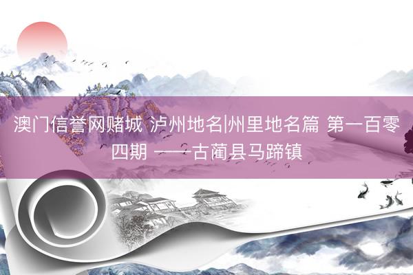 澳门信誉网赌城 泸州地名|州里地名篇 第一百零四期 ——古蔺县马蹄镇