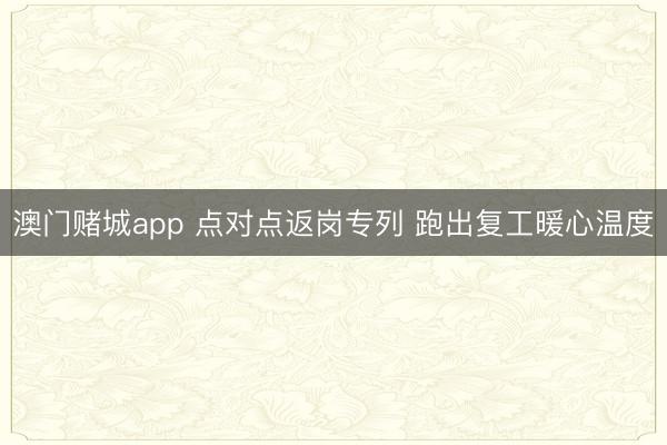 澳门赌城app 点对点返岗专列 跑出复工暖心温度