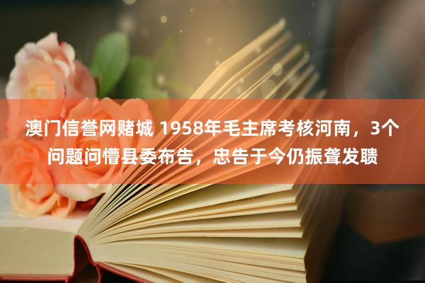 澳门信誉网赌城 1958年毛主席考核河南，3个问题问懵县委布告，忠告于今仍振聋发聩