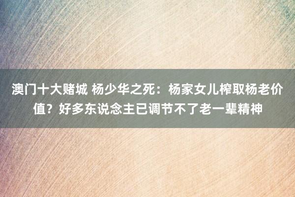 澳门十大赌城 杨少华之死:杨家女儿榨取杨老价值?好多东说念主已调节不了老一辈精神