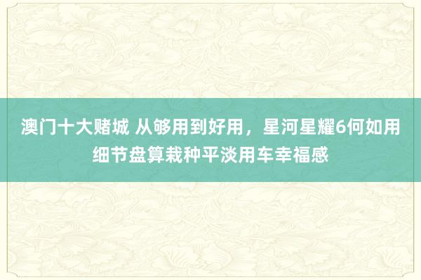 澳门十大赌城 从够用到好用，星河星耀6何如用细节盘算栽种平淡用车幸福感