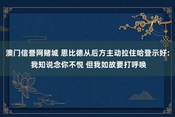 澳门信誉网赌城 恩比德从后方主动拉住哈登示好: 我知说念你不悦 但我如故要打呼唤