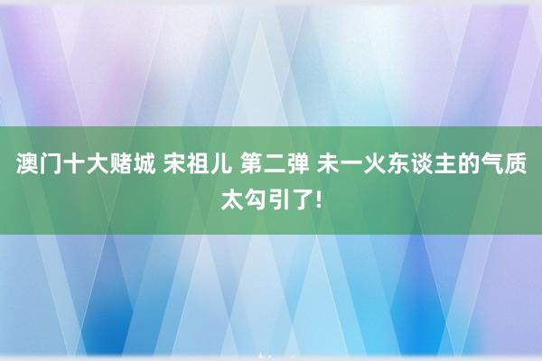 澳门十大赌城 宋祖儿 第二弹 未一火东谈主的气质太勾引了!