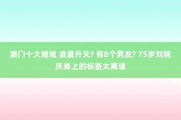 澳门十大赌城 凌晨升天? 有8个男友? 75岁刘晓庆身上的标签太离谱
