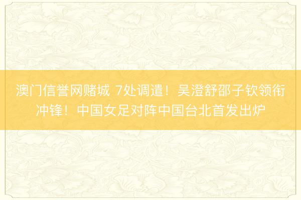 澳门信誉网赌城 7处调遣！吴澄舒邵子钦领衔冲锋！中国女足对阵中国台北首发出炉