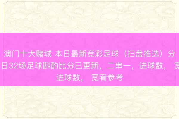 澳门十大赌城 本日最新竞彩足球（扫盘推选）分析 ：本日32场足球斟酌比分已更新，二串一，进球数， 宽宥参考