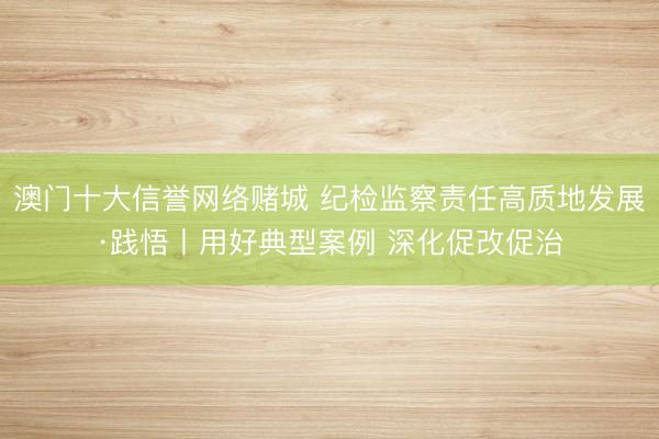 澳门十大信誉网络赌城 纪检监察责任高质地发展·践悟丨用好典型案例 深化促改促治